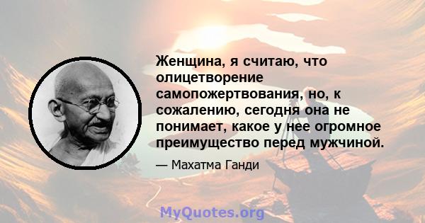 Женщина, я считаю, что олицетворение самопожертвования, но, к сожалению, сегодня она не понимает, какое у нее огромное преимущество перед мужчиной.