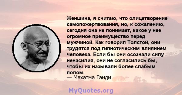 Женщина, я считаю, что олицетворение самопожертвования, но, к сожалению, сегодня она не понимает, какое у нее огромное преимущество перед мужчиной. Как говорил Толстой, они трудятся под гипнотическим влиянием человека.