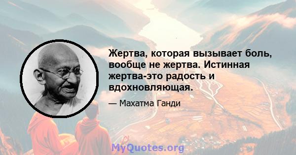 Жертва, которая вызывает боль, вообще не жертва. Истинная жертва-это радость и вдохновляющая.