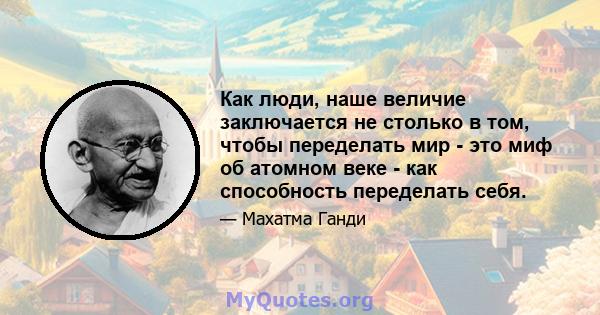 Как люди, наше величие заключается не столько в том, чтобы переделать мир - это миф об атомном веке - как способность переделать себя.