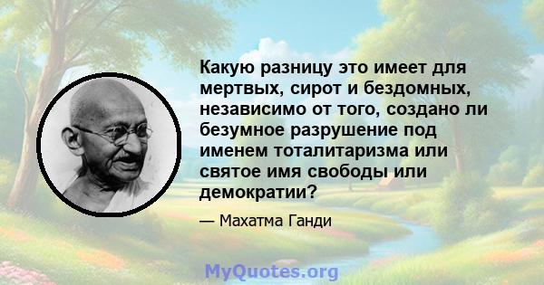 Какую разницу это имеет для мертвых, сирот и бездомных, независимо от того, создано ли безумное разрушение под именем тоталитаризма или святое имя свободы или демократии?