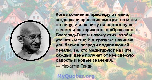 Когда сомнения преследуют меня, когда разочарования смотрят на меня по лицу, и я не вижу ни одного луча надежды на горизонте, я обращаюсь к Бхагавад-Гите и нахожу стих, чтобы утешить меня; И я сразу же начинаю улыбаться 