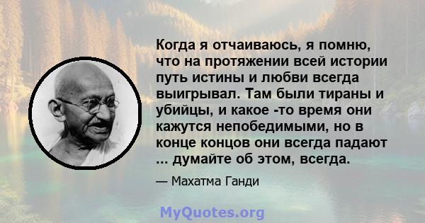 Когда я отчаиваюсь, я помню, что на протяжении всей истории путь истины и любви всегда выигрывал. Там были тираны и убийцы, и какое -то время они кажутся непобедимыми, но в конце концов они всегда падают ... думайте об