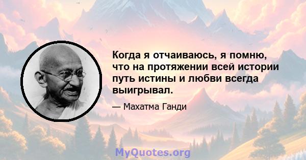 Когда я отчаиваюсь, я помню, что на протяжении всей истории путь истины и любви всегда выигрывал.