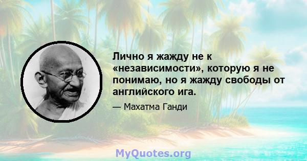 Лично я жажду не к «независимости», которую я не понимаю, но я жажду свободы от английского ига.