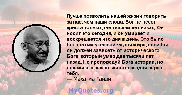 Лучше позволить нашей жизни говорить за нас, чем наши слова. Бог не несет креста только две тысячи лет назад. Он носит это сегодня, и он умирает и воскрешается изо дня в день. Это было бы плохим утешением для мира, если 