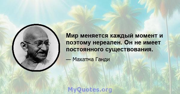 Мир меняется каждый момент и поэтому нереален. Он не имеет постоянного существования.