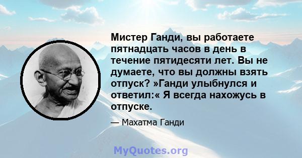 Мистер Ганди, вы работаете пятнадцать часов в день в течение пятидесяти лет. Вы не думаете, что вы должны взять отпуск? »Ганди улыбнулся и ответил:« Я всегда нахожусь в отпуске.