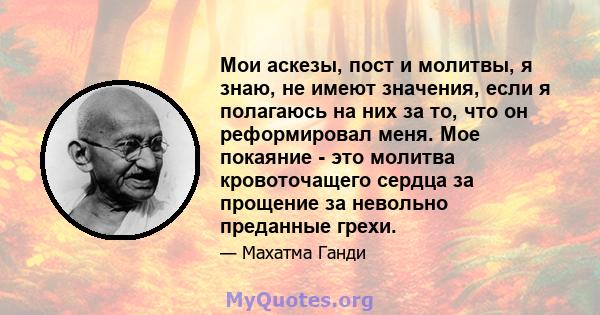 Мои аскезы, пост и молитвы, я знаю, не имеют значения, если я полагаюсь на них за то, что он реформировал меня. Мое покаяние - это молитва кровоточащего сердца за прощение за невольно преданные грехи.