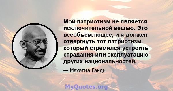 Мой патриотизм не является исключительной вещью. Это всеобъемлющее, и я должен отвергнуть тот патриотизм, который стремился устроить страдания или эксплуатацию других национальностей.