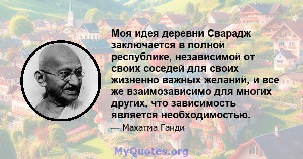 Моя идея деревни Сварадж заключается в полной республике, независимой от своих соседей для своих жизненно важных желаний, и все же взаимозависимо для многих других, что зависимость является необходимостью.