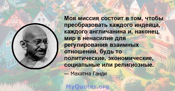 Моя миссия состоит в том, чтобы преобразовать каждого индейца, каждого англичанина и, наконец, мир в ненасилие для регулирования взаимных отношений, будь то политические, экономические, социальные или религиозные.