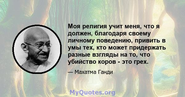 Моя религия учит меня, что я должен, благодаря своему личному поведению, привить в умы тех, кто может придержать разные взгляды на то, что убийство коров - это грех.