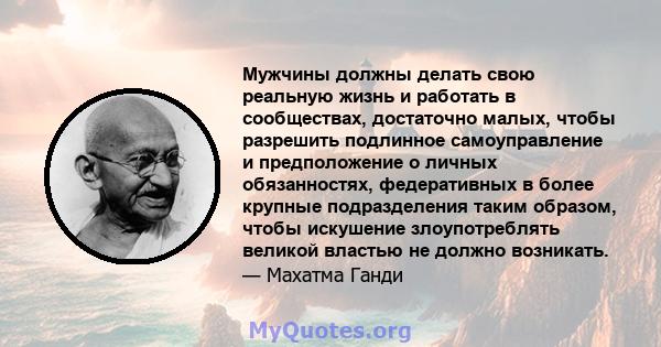 Мужчины должны делать свою реальную жизнь и работать в сообществах, достаточно малых, чтобы разрешить подлинное самоуправление и предположение о личных обязанностях, федеративных в более крупные подразделения таким