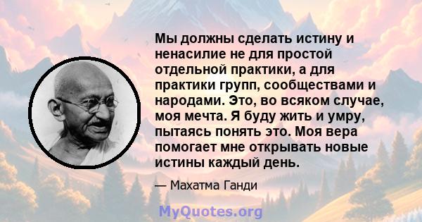 Мы должны сделать истину и ненасилие не для простой отдельной практики, а для практики групп, сообществами и народами. Это, во всяком случае, моя мечта. Я буду жить и умру, пытаясь понять это. Моя вера помогает мне