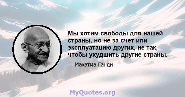 Мы хотим свободы для нашей страны, но не за счет или эксплуатацию других, не так, чтобы ухудшить другие страны.