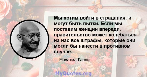 Мы хотим войти в страдания, и могут быть пытки. Если мы поставим женщин впереди, правительство может колебаться на нас все штрафы, которые они могли бы нанести в противном случае.