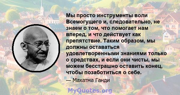 Мы просто инструменты воли Всемогущего и, следовательно, не знаем о том, что помогает нам вперед, и что действует как препятствие. Таким образом, мы должны оставаться удовлетворенными знаниями только о средствах, и если 