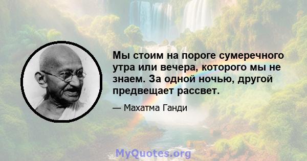 Мы стоим на пороге сумеречного утра или вечера, которого мы не знаем. За одной ночью, другой предвещает рассвет.