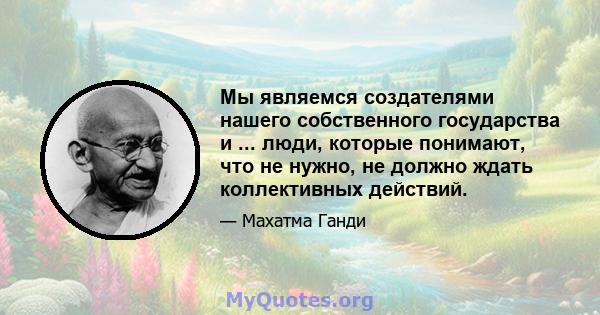 Мы являемся создателями нашего собственного государства и ... люди, которые понимают, что не нужно, не должно ждать коллективных действий.