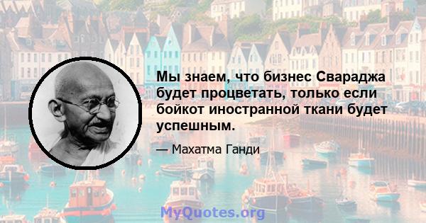 Мы знаем, что бизнес Свараджа будет процветать, только если бойкот иностранной ткани будет успешным.