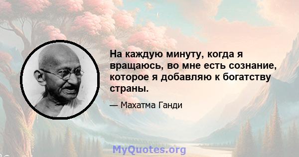 На каждую минуту, когда я вращаюсь, во мне есть сознание, которое я добавляю к богатству страны.