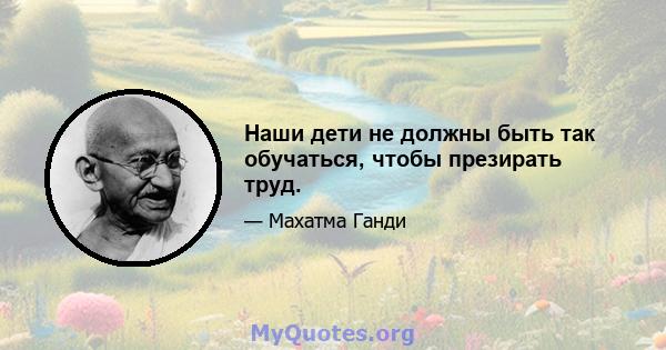 Наши дети не должны быть так обучаться, чтобы презирать труд.