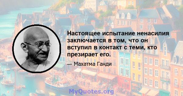 Настоящее испытание ненасилия заключается в том, что он вступил в контакт с теми, кто презирает его.