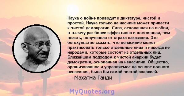 Наука о войне приводит к диктатуре, чистой и простой. Наука только на насилие может привести к чистой демократии. Сила, основанная на любви, в тысячу раз более эффективна и постоянная, чем власть, полученная от страха