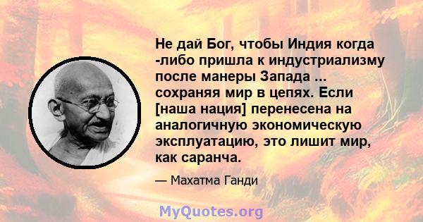 Не дай Бог, чтобы Индия когда -либо пришла к индустриализму после манеры Запада ... сохраняя мир в цепях. Если [наша нация] перенесена на аналогичную экономическую эксплуатацию, это лишит мир, как саранча.