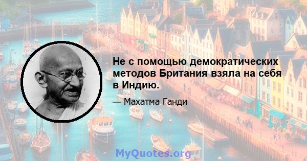 Не с помощью демократических методов Британия взяла на себя в Индию.