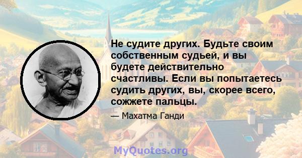 Не судите других. Будьте своим собственным судьей, и вы будете действительно счастливы. Если вы попытаетесь судить других, вы, скорее всего, сожжете пальцы.