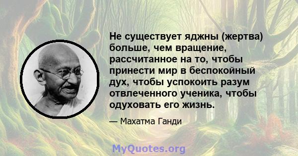 Не существует яджны (жертва) больше, чем вращение, рассчитанное на то, чтобы принести мир в беспокойный дух, чтобы успокоить разум отвлеченного ученика, чтобы одуховать его жизнь.