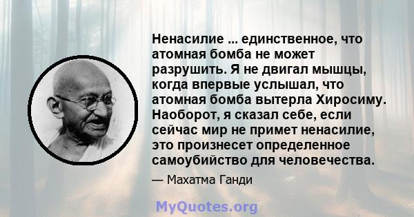 Ненасилие ... единственное, что атомная бомба не может разрушить. Я не двигал мышцы, когда впервые услышал, что атомная бомба вытерла Хиросиму. Наоборот, я сказал себе, если сейчас мир не примет ненасилие, это