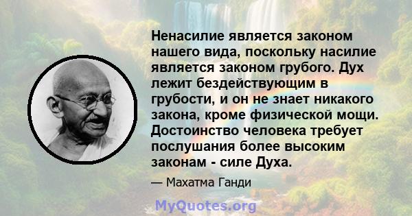 Ненасилие является законом нашего вида, поскольку насилие является законом грубого. Дух лежит бездействующим в грубости, и он не знает никакого закона, кроме физической мощи. Достоинство человека требует послушания