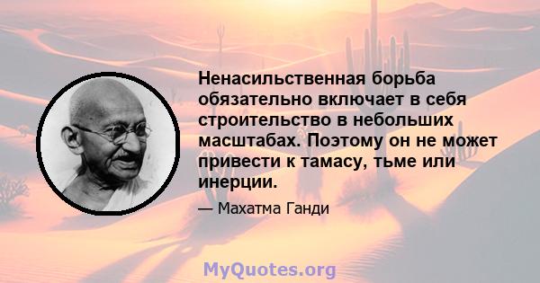 Ненасильственная борьба обязательно включает в себя строительство в небольших масштабах. Поэтому он не может привести к тамасу, тьме или инерции.