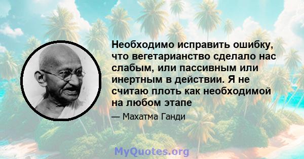 Необходимо исправить ошибку, что вегетарианство сделало нас слабым, или пассивным или инертным в действии. Я не считаю плоть как необходимой на любом этапе