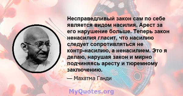 Несправедливый закон сам по себе является видом насилия. Арест за его нарушение больше. Теперь закон ненасилия гласит, что насилию следует сопротивляться не контр-насилию, а ненасилием. Это я делаю, нарушая закон и