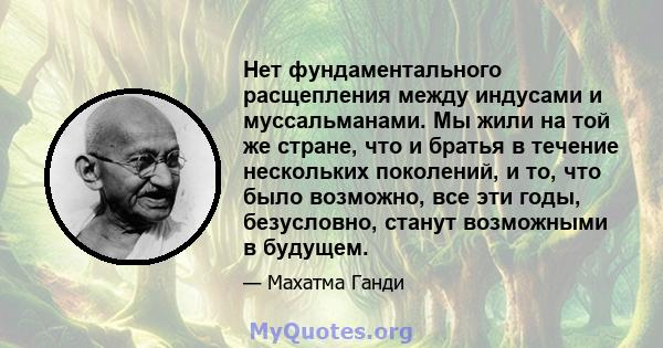 Нет фундаментального расщепления между индусами и муссальманами. Мы жили на той же стране, что и братья в течение нескольких поколений, и то, что было возможно, все эти годы, безусловно, станут возможными в будущем.