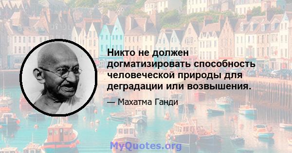 Никто не должен догматизировать способность человеческой природы для деградации или возвышения.