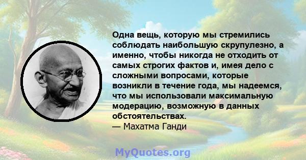 Одна вещь, которую мы стремились соблюдать наибольшую скрупулезно, а именно, чтобы никогда не отходить от самых строгих фактов и, имея дело с сложными вопросами, которые возникли в течение года, мы надеемся, что мы