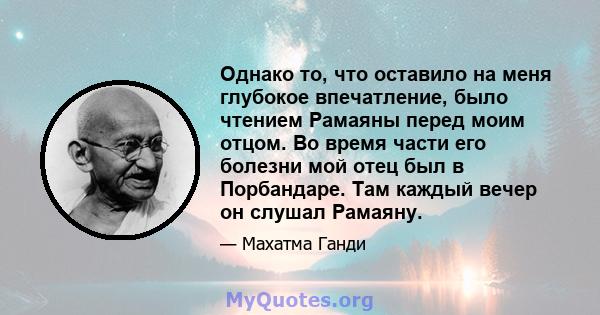 Однако то, что оставило на меня глубокое впечатление, было чтением Рамаяны перед моим отцом. Во время части его болезни мой отец был в Порбандаре. Там каждый вечер он слушал Рамаяну.