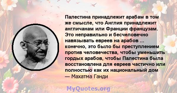 Палестина принадлежит арабам в том же смысле, что Англия принадлежит англичанам или Франции французам. Это неправильно и бесчеловечно навязывать евреев на арабов ... конечно, это было бы преступлением против