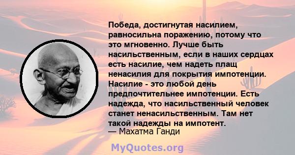 Победа, достигнутая насилием, равносильна поражению, потому что это мгновенно. Лучше быть насильственным, если в наших сердцах есть насилие, чем надеть плащ ненасилия для покрытия импотенции. Насилие - это любой день