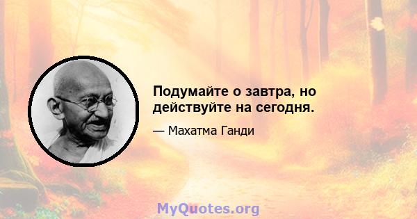 Подумайте о завтра, но действуйте на сегодня.