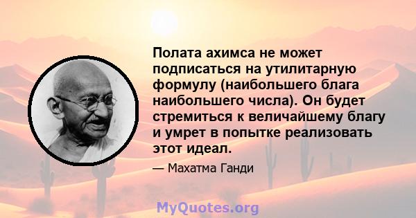 Полата ахимса не может подписаться на утилитарную формулу (наибольшего блага наибольшего числа). Он будет стремиться к величайшему благу и умрет в попытке реализовать этот идеал.