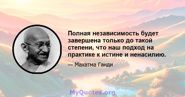 Полная независимость будет завершена только до такой степени, что наш подход на практике к истине и ненасилию.