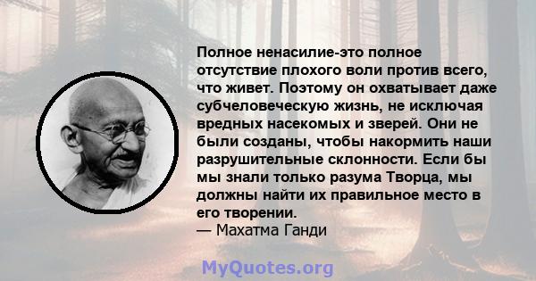 Полное ненасилие-это полное отсутствие плохого воли против всего, что живет. Поэтому он охватывает даже субчеловеческую жизнь, не исключая вредных насекомых и зверей. Они не были созданы, чтобы накормить наши