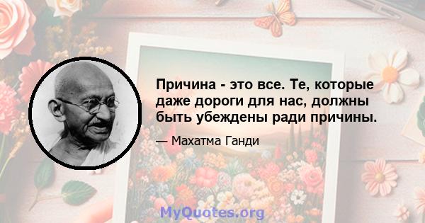 Причина - это все. Те, которые даже дороги для нас, должны быть убеждены ради причины.