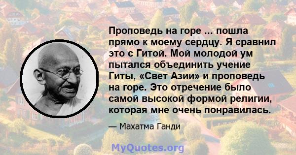 Проповедь на горе ... пошла прямо к моему сердцу. Я сравнил это с Гитой. Мой молодой ум пытался объединить учение Гиты, «Свет Азии» и проповедь на горе. Это отречение было самой высокой формой религии, которая мне очень 